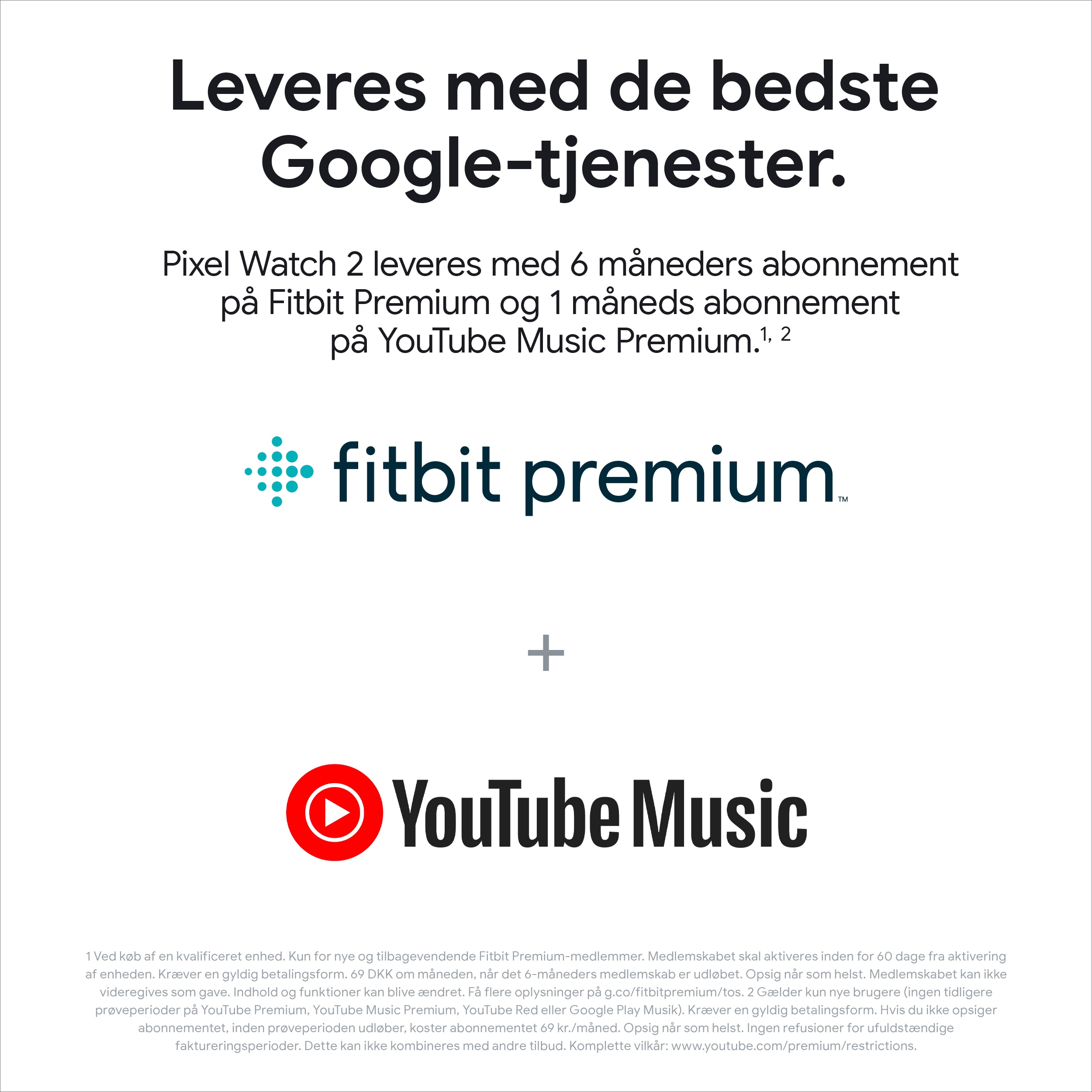 *Køb det nye Google Pixel Watch 2 og få 6 måneders abonnement med Fitbit Premium samt 1 måneds abonnement med YouTube Music! (Værdi: 711.-). Tilbuddene på Fitbit Premium og YouTube Music udløber den 16. december 2024 kl. 08.59 CET. Der skal angives en gyldig betalingsform ved tilmelding, men du bliver ikke debiteret, før de respektive prøveperioder udløber. Opsig når som helst. Indhold og funktioner kan blive ændret.